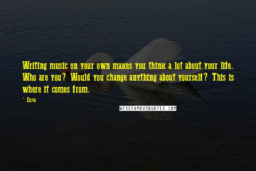 Enya Quotes: Writing music on your own makes you think a lot about your life. Who are you? Would you change anything about yourself? This is where it comes from.