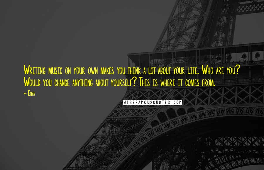 Enya Quotes: Writing music on your own makes you think a lot about your life. Who are you? Would you change anything about yourself? This is where it comes from.