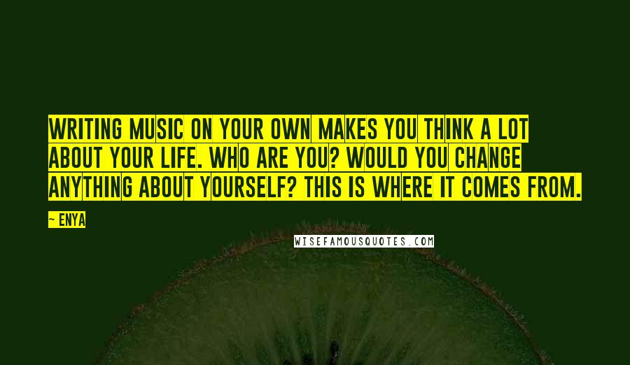 Enya Quotes: Writing music on your own makes you think a lot about your life. Who are you? Would you change anything about yourself? This is where it comes from.