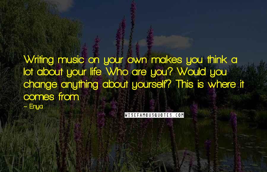 Enya Quotes: Writing music on your own makes you think a lot about your life. Who are you? Would you change anything about yourself? This is where it comes from.