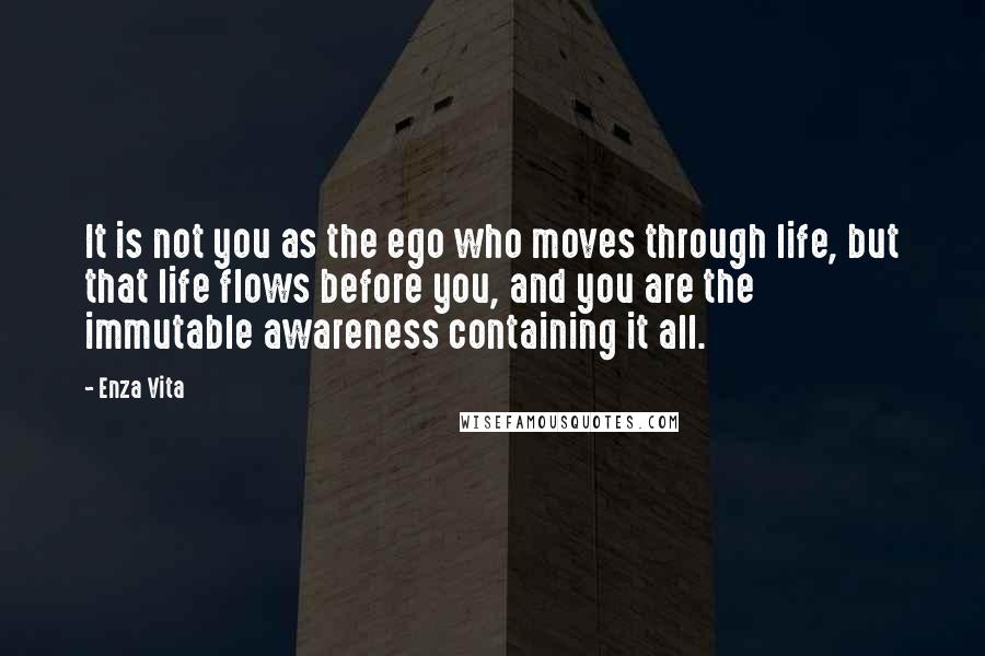 Enza Vita Quotes: It is not you as the ego who moves through life, but that life flows before you, and you are the immutable awareness containing it all.