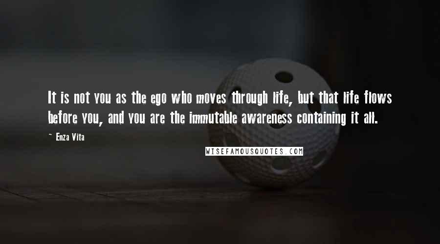 Enza Vita Quotes: It is not you as the ego who moves through life, but that life flows before you, and you are the immutable awareness containing it all.