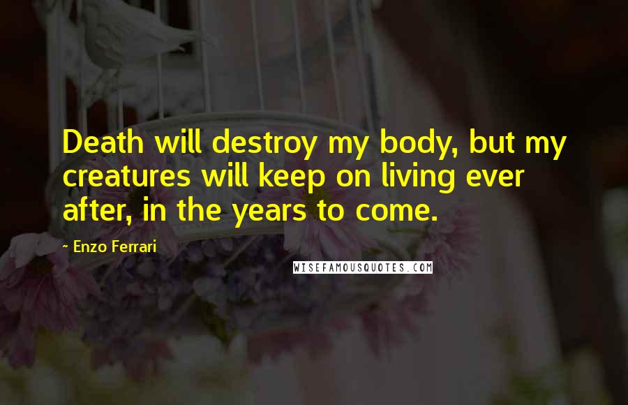 Enzo Ferrari Quotes: Death will destroy my body, but my creatures will keep on living ever after, in the years to come.