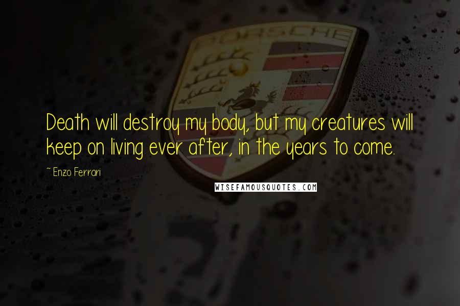 Enzo Ferrari Quotes: Death will destroy my body, but my creatures will keep on living ever after, in the years to come.