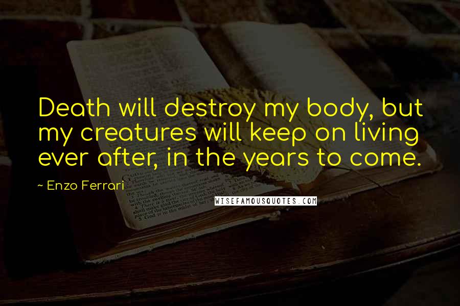 Enzo Ferrari Quotes: Death will destroy my body, but my creatures will keep on living ever after, in the years to come.