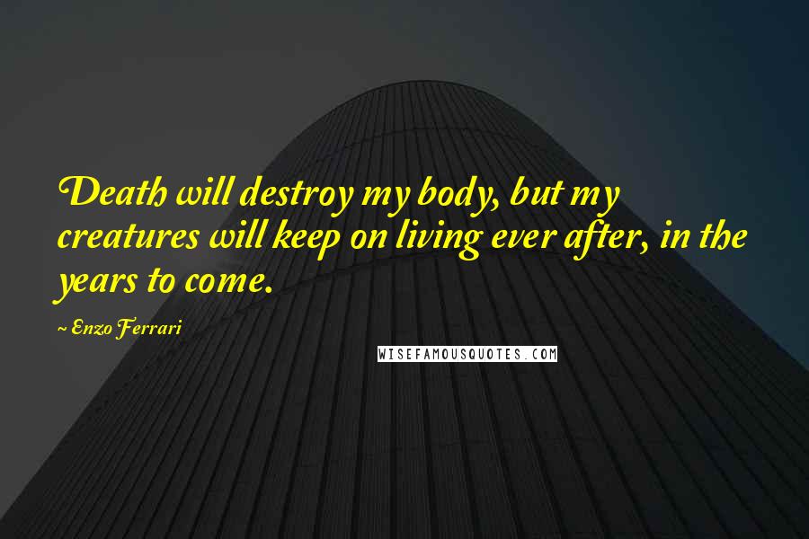 Enzo Ferrari Quotes: Death will destroy my body, but my creatures will keep on living ever after, in the years to come.