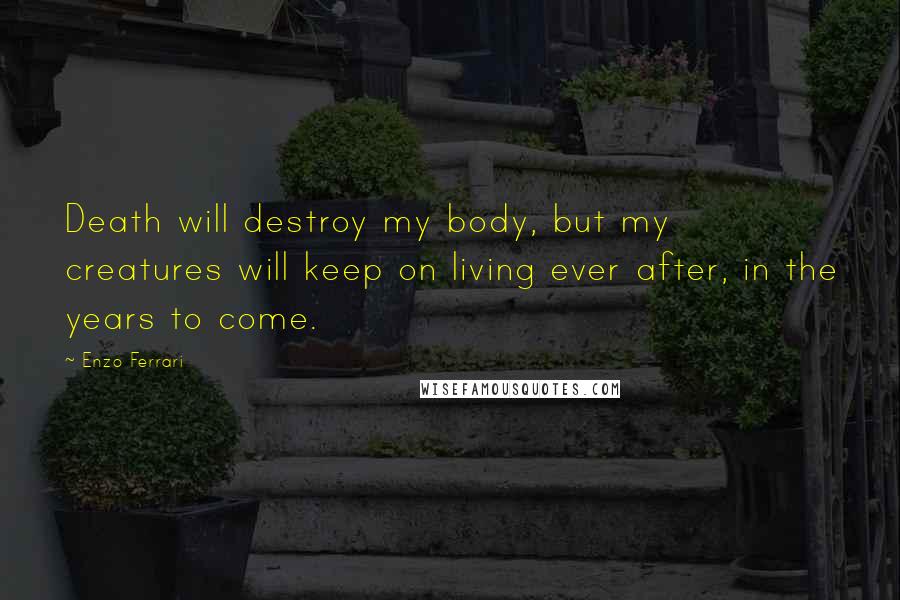 Enzo Ferrari Quotes: Death will destroy my body, but my creatures will keep on living ever after, in the years to come.