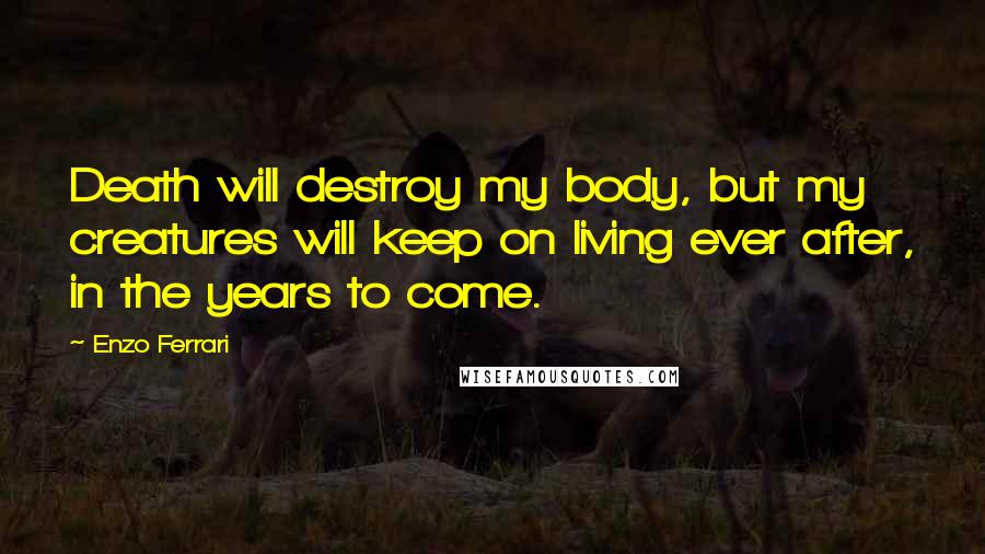 Enzo Ferrari Quotes: Death will destroy my body, but my creatures will keep on living ever after, in the years to come.