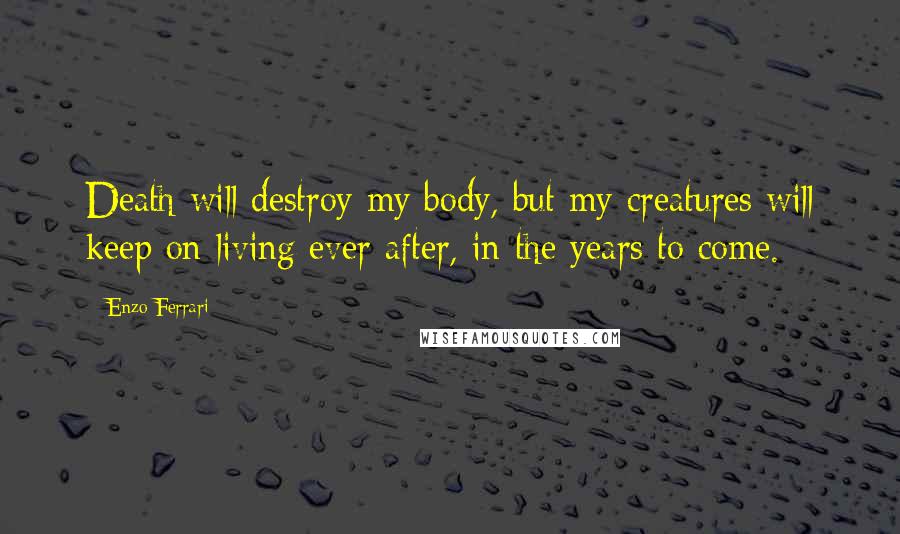 Enzo Ferrari Quotes: Death will destroy my body, but my creatures will keep on living ever after, in the years to come.