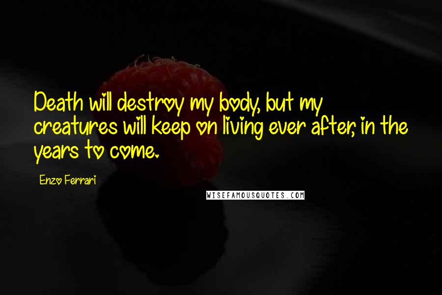 Enzo Ferrari Quotes: Death will destroy my body, but my creatures will keep on living ever after, in the years to come.