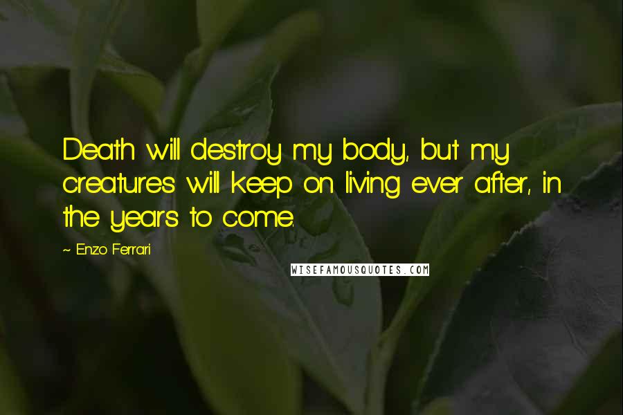 Enzo Ferrari Quotes: Death will destroy my body, but my creatures will keep on living ever after, in the years to come.