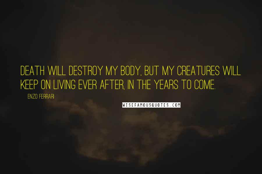 Enzo Ferrari Quotes: Death will destroy my body, but my creatures will keep on living ever after, in the years to come.