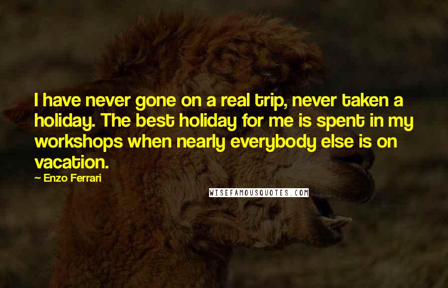 Enzo Ferrari Quotes: I have never gone on a real trip, never taken a holiday. The best holiday for me is spent in my workshops when nearly everybody else is on vacation.