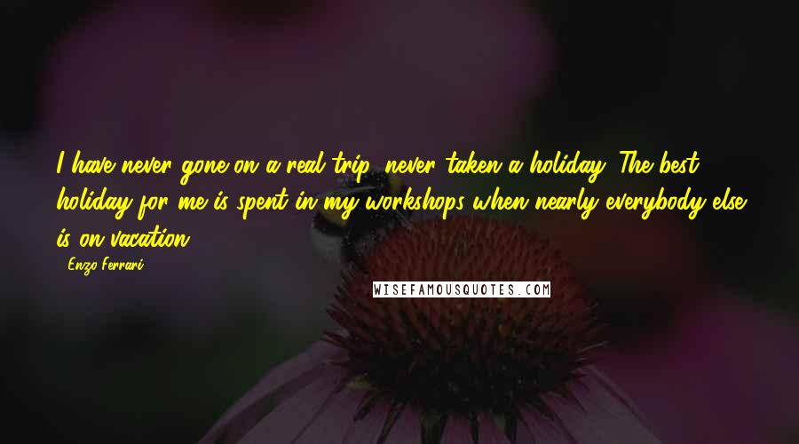 Enzo Ferrari Quotes: I have never gone on a real trip, never taken a holiday. The best holiday for me is spent in my workshops when nearly everybody else is on vacation.