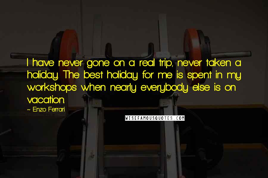 Enzo Ferrari Quotes: I have never gone on a real trip, never taken a holiday. The best holiday for me is spent in my workshops when nearly everybody else is on vacation.