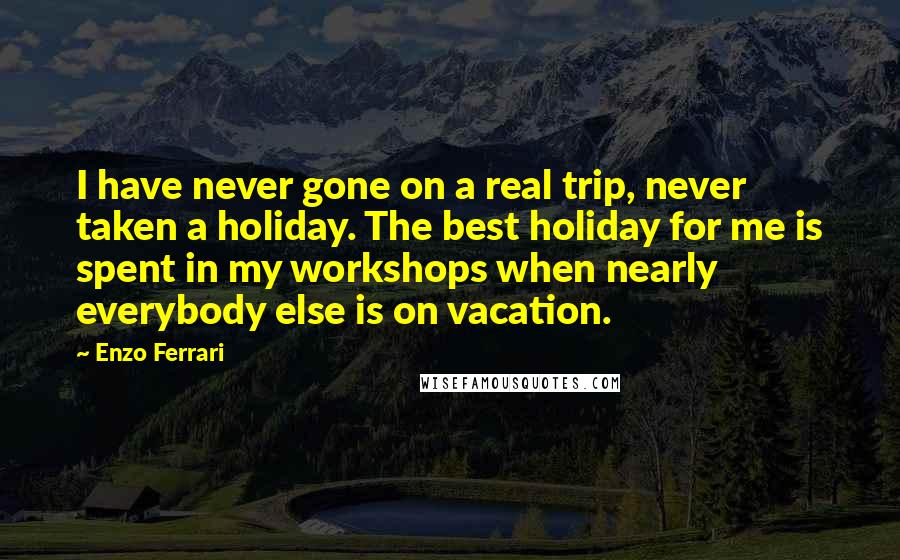 Enzo Ferrari Quotes: I have never gone on a real trip, never taken a holiday. The best holiday for me is spent in my workshops when nearly everybody else is on vacation.
