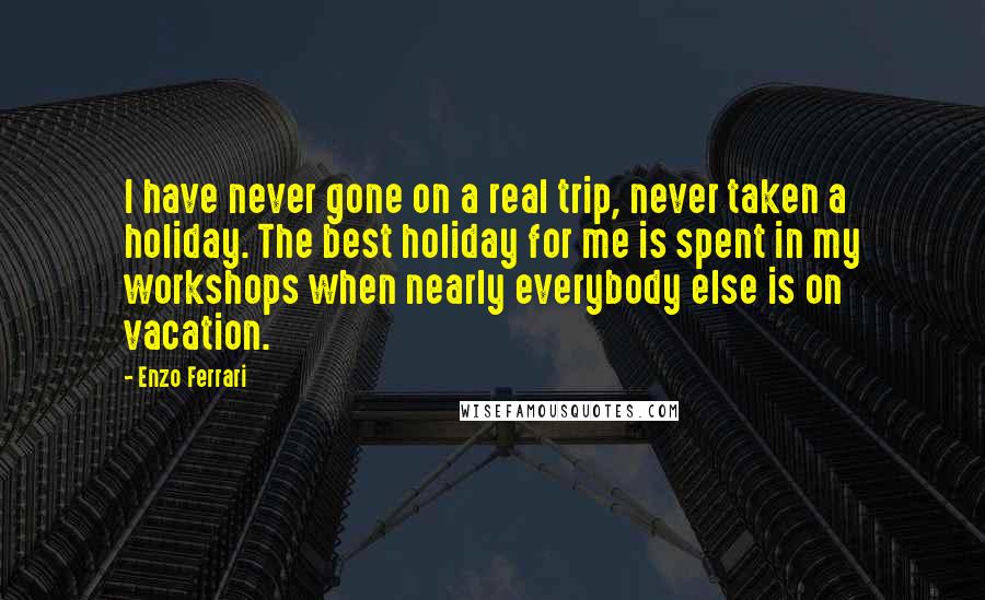 Enzo Ferrari Quotes: I have never gone on a real trip, never taken a holiday. The best holiday for me is spent in my workshops when nearly everybody else is on vacation.