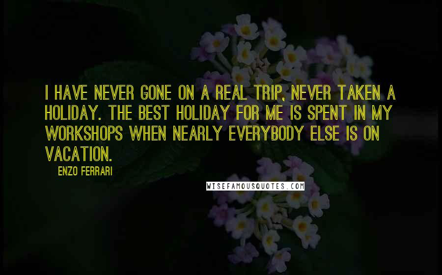 Enzo Ferrari Quotes: I have never gone on a real trip, never taken a holiday. The best holiday for me is spent in my workshops when nearly everybody else is on vacation.