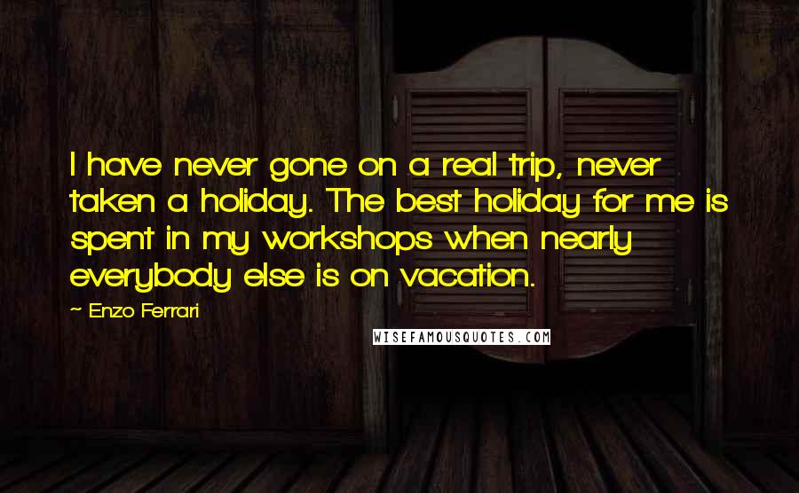 Enzo Ferrari Quotes: I have never gone on a real trip, never taken a holiday. The best holiday for me is spent in my workshops when nearly everybody else is on vacation.