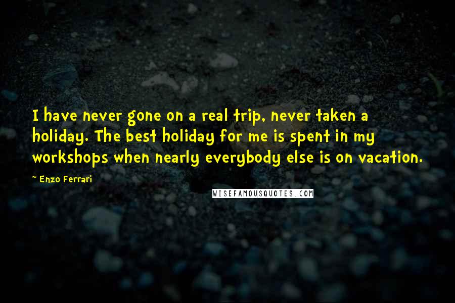 Enzo Ferrari Quotes: I have never gone on a real trip, never taken a holiday. The best holiday for me is spent in my workshops when nearly everybody else is on vacation.