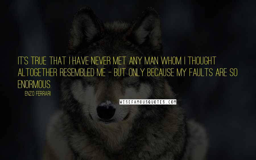 Enzo Ferrari Quotes: It's true that I have never met any man whom I thought altogether resembled me - but only because my faults are so enormous.
