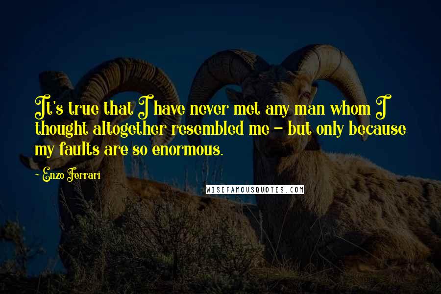 Enzo Ferrari Quotes: It's true that I have never met any man whom I thought altogether resembled me - but only because my faults are so enormous.