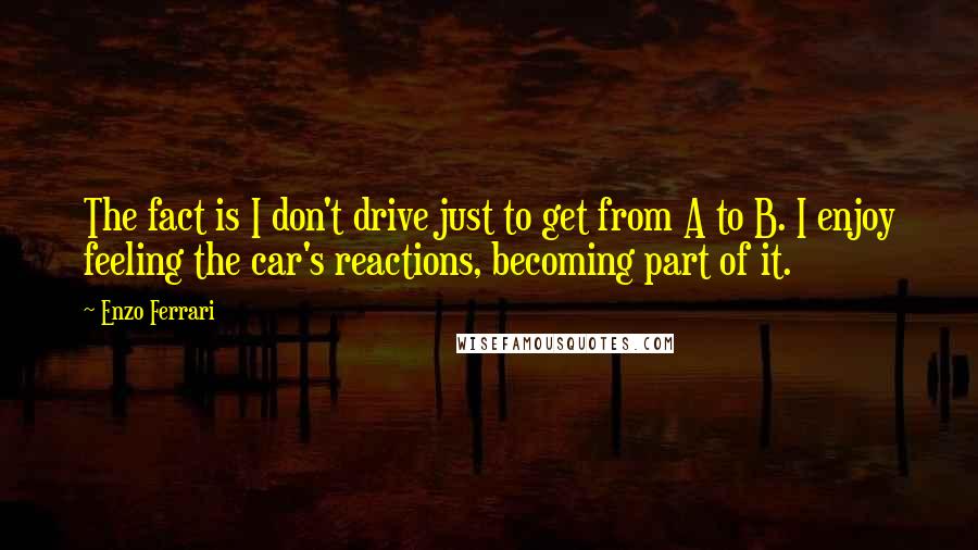 Enzo Ferrari Quotes: The fact is I don't drive just to get from A to B. I enjoy feeling the car's reactions, becoming part of it.