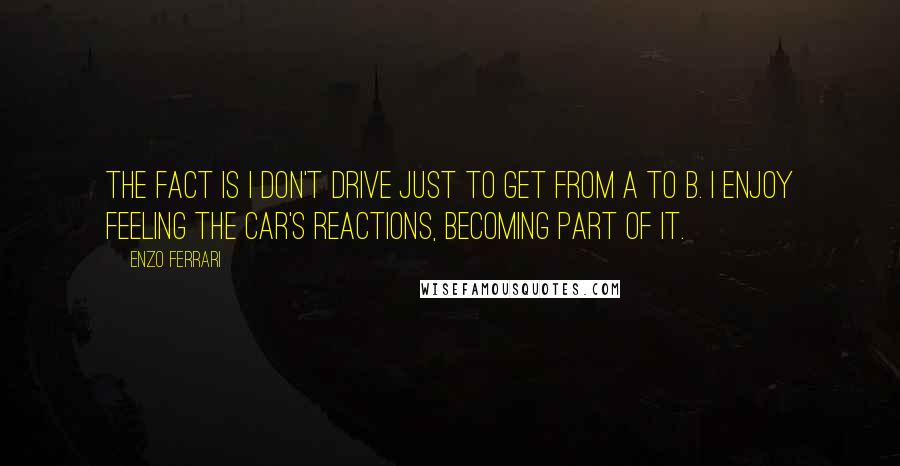 Enzo Ferrari Quotes: The fact is I don't drive just to get from A to B. I enjoy feeling the car's reactions, becoming part of it.