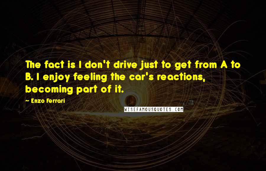 Enzo Ferrari Quotes: The fact is I don't drive just to get from A to B. I enjoy feeling the car's reactions, becoming part of it.