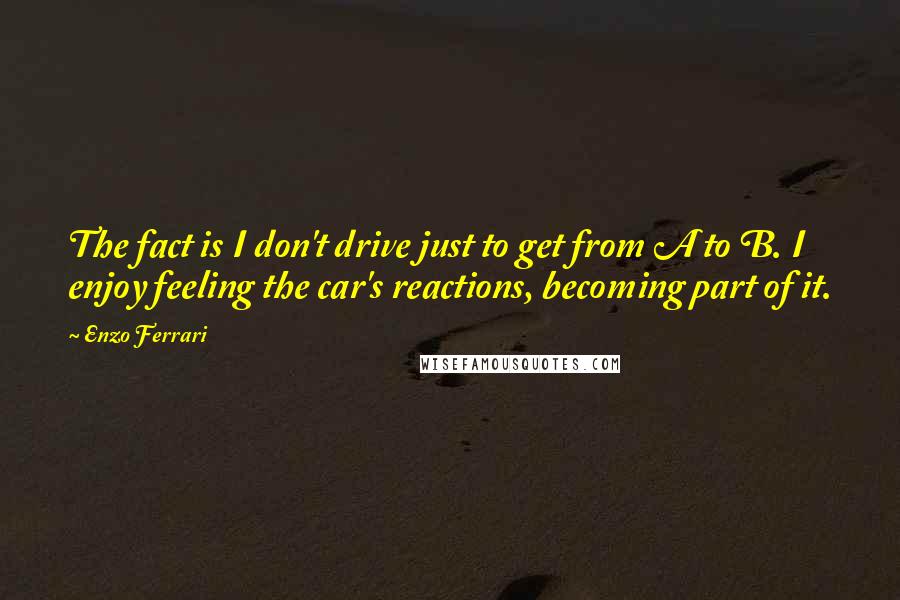 Enzo Ferrari Quotes: The fact is I don't drive just to get from A to B. I enjoy feeling the car's reactions, becoming part of it.