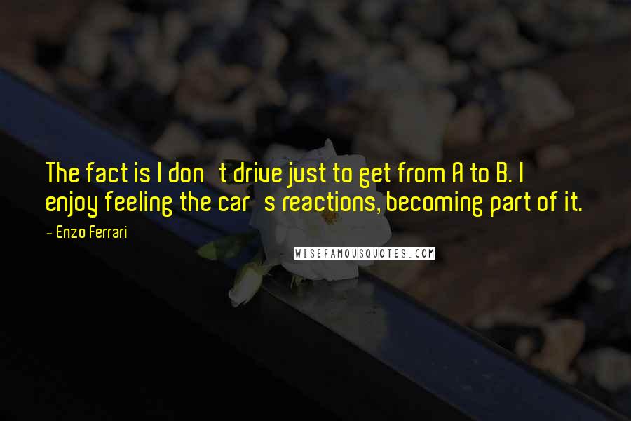 Enzo Ferrari Quotes: The fact is I don't drive just to get from A to B. I enjoy feeling the car's reactions, becoming part of it.