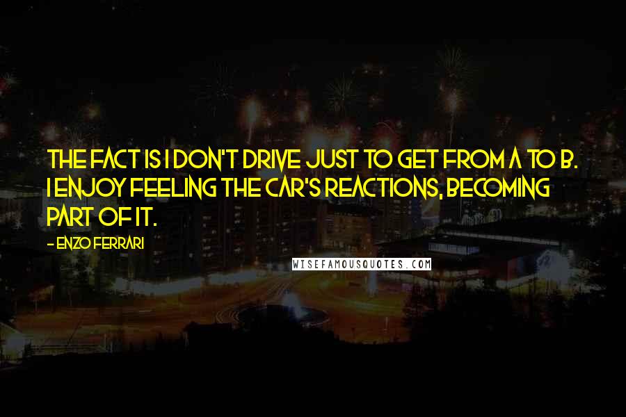 Enzo Ferrari Quotes: The fact is I don't drive just to get from A to B. I enjoy feeling the car's reactions, becoming part of it.