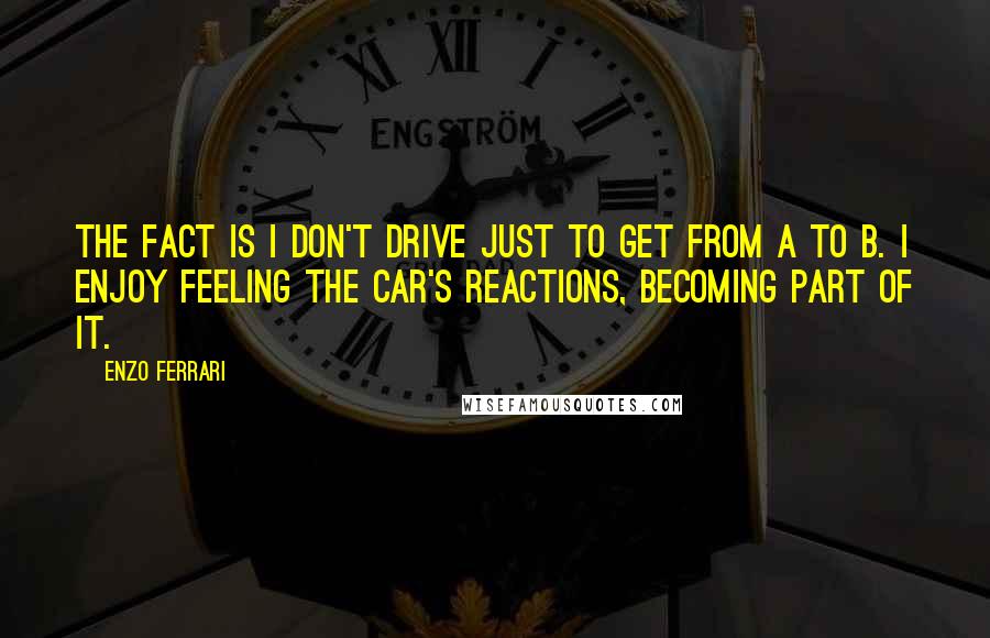 Enzo Ferrari Quotes: The fact is I don't drive just to get from A to B. I enjoy feeling the car's reactions, becoming part of it.