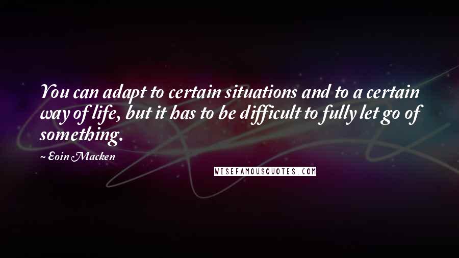 Eoin Macken Quotes: You can adapt to certain situations and to a certain way of life, but it has to be difficult to fully let go of something.
