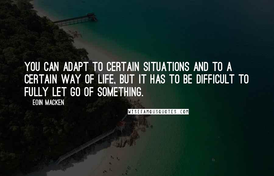 Eoin Macken Quotes: You can adapt to certain situations and to a certain way of life, but it has to be difficult to fully let go of something.