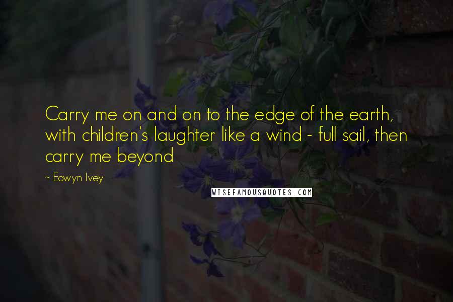 Eowyn Ivey Quotes: Carry me on and on to the edge of the earth, with children's laughter like a wind - full sail, then carry me beyond