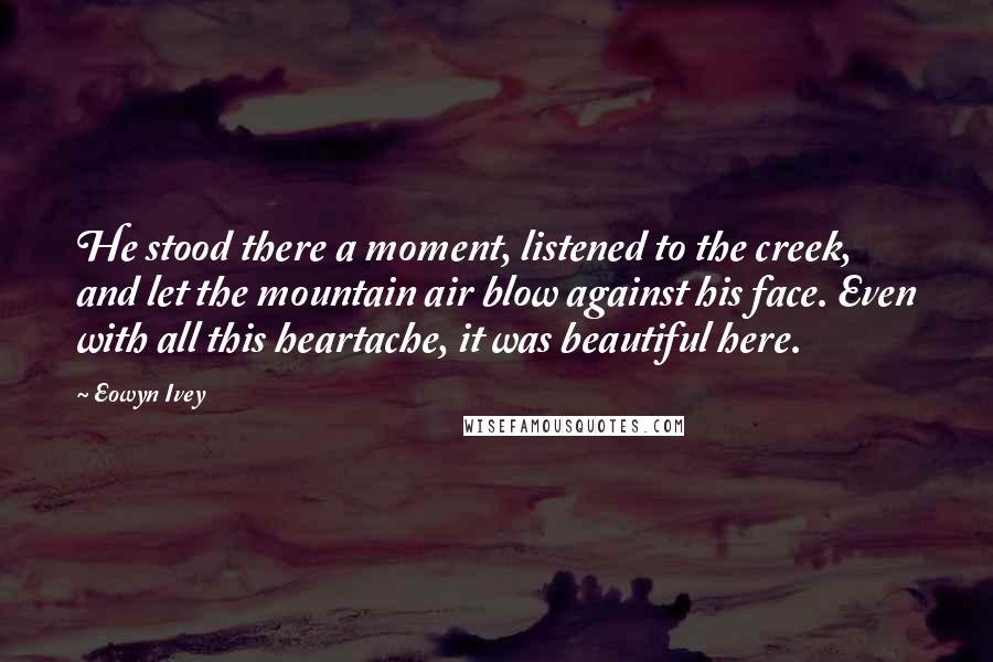 Eowyn Ivey Quotes: He stood there a moment, listened to the creek, and let the mountain air blow against his face. Even with all this heartache, it was beautiful here.