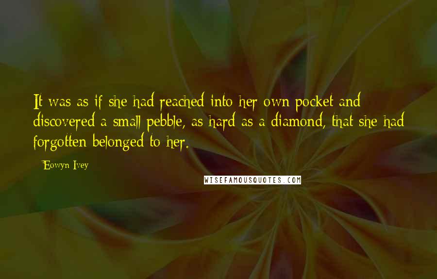Eowyn Ivey Quotes: It was as if she had reached into her own pocket and discovered a small pebble, as hard as a diamond, that she had forgotten belonged to her.