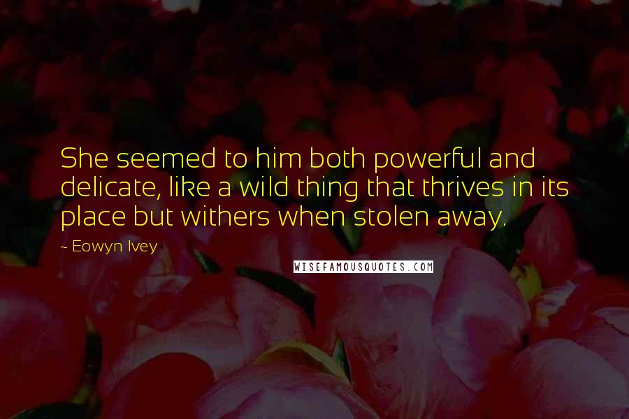 Eowyn Ivey Quotes: She seemed to him both powerful and delicate, like a wild thing that thrives in its place but withers when stolen away.