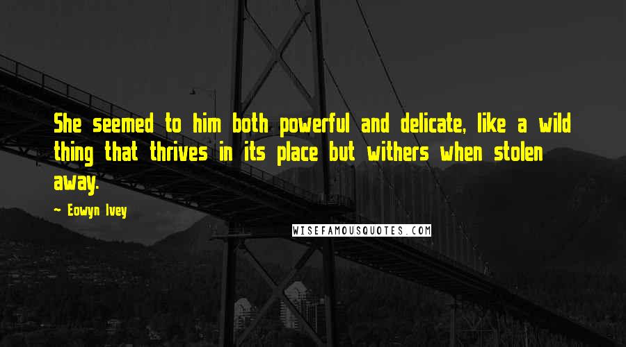 Eowyn Ivey Quotes: She seemed to him both powerful and delicate, like a wild thing that thrives in its place but withers when stolen away.