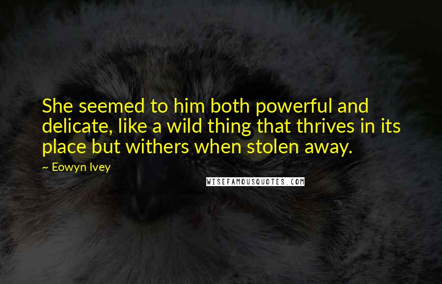 Eowyn Ivey Quotes: She seemed to him both powerful and delicate, like a wild thing that thrives in its place but withers when stolen away.