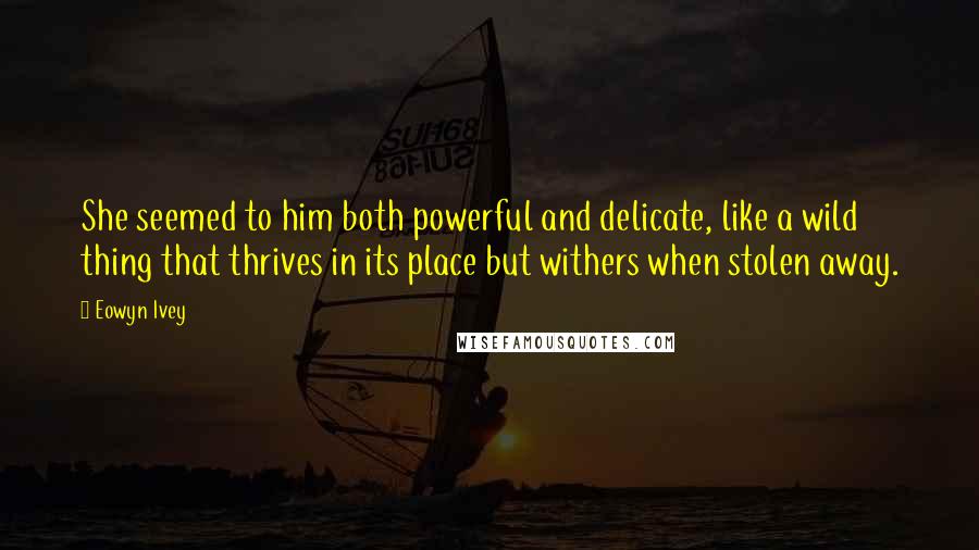 Eowyn Ivey Quotes: She seemed to him both powerful and delicate, like a wild thing that thrives in its place but withers when stolen away.