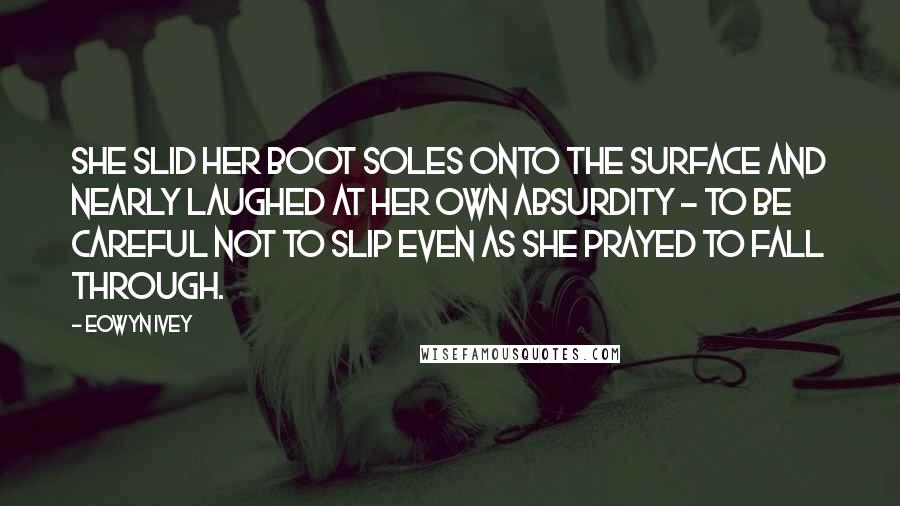 Eowyn Ivey Quotes: She slid her boot soles onto the surface and nearly laughed at her own absurdity - to be careful not to slip even as she prayed to fall through.