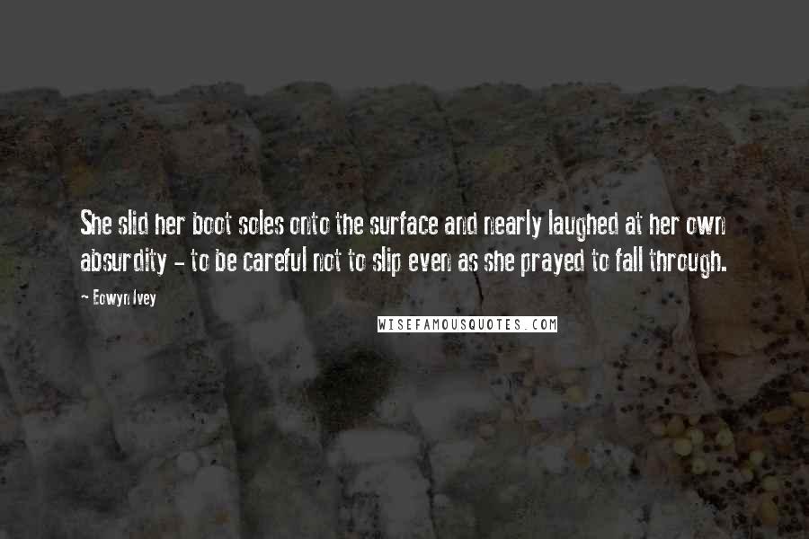 Eowyn Ivey Quotes: She slid her boot soles onto the surface and nearly laughed at her own absurdity - to be careful not to slip even as she prayed to fall through.