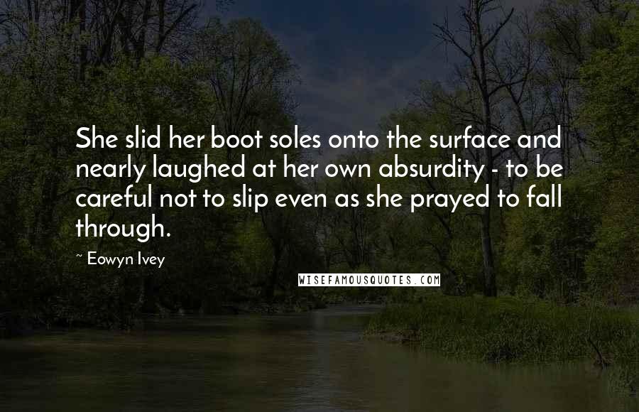 Eowyn Ivey Quotes: She slid her boot soles onto the surface and nearly laughed at her own absurdity - to be careful not to slip even as she prayed to fall through.