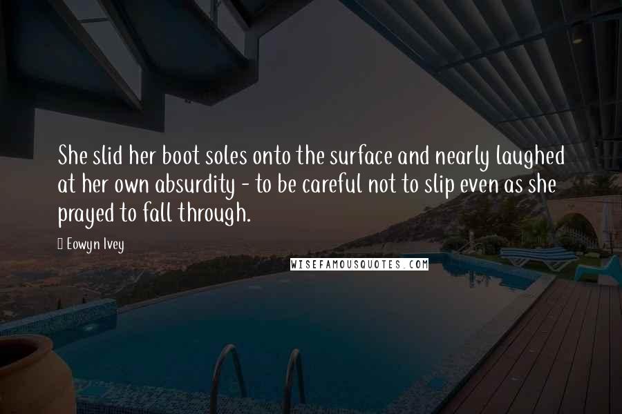 Eowyn Ivey Quotes: She slid her boot soles onto the surface and nearly laughed at her own absurdity - to be careful not to slip even as she prayed to fall through.