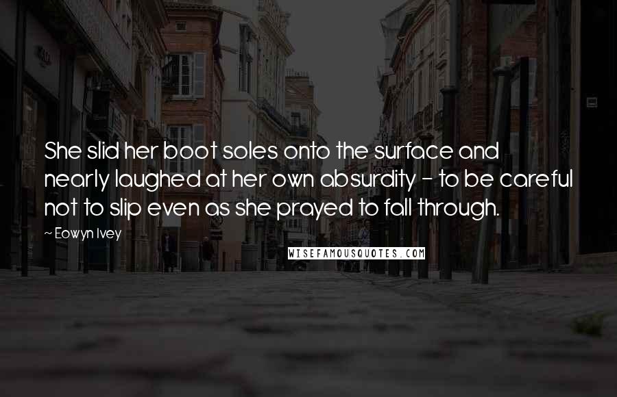 Eowyn Ivey Quotes: She slid her boot soles onto the surface and nearly laughed at her own absurdity - to be careful not to slip even as she prayed to fall through.