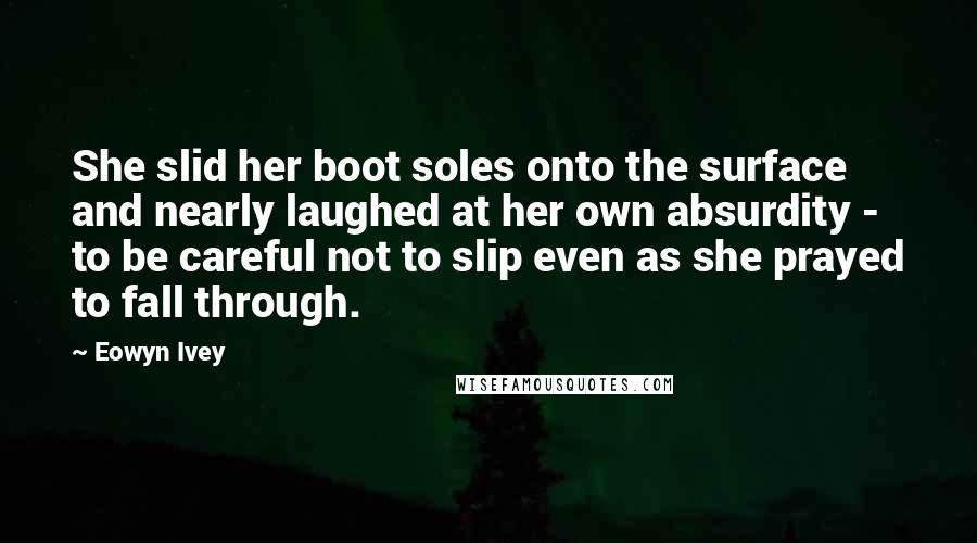 Eowyn Ivey Quotes: She slid her boot soles onto the surface and nearly laughed at her own absurdity - to be careful not to slip even as she prayed to fall through.