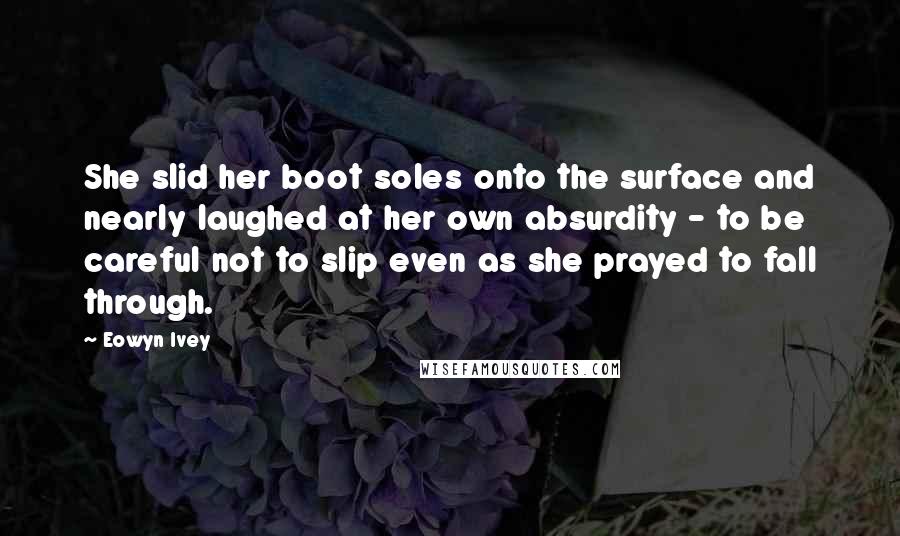 Eowyn Ivey Quotes: She slid her boot soles onto the surface and nearly laughed at her own absurdity - to be careful not to slip even as she prayed to fall through.