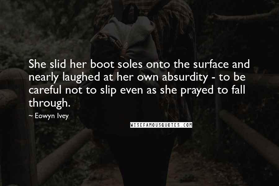 Eowyn Ivey Quotes: She slid her boot soles onto the surface and nearly laughed at her own absurdity - to be careful not to slip even as she prayed to fall through.